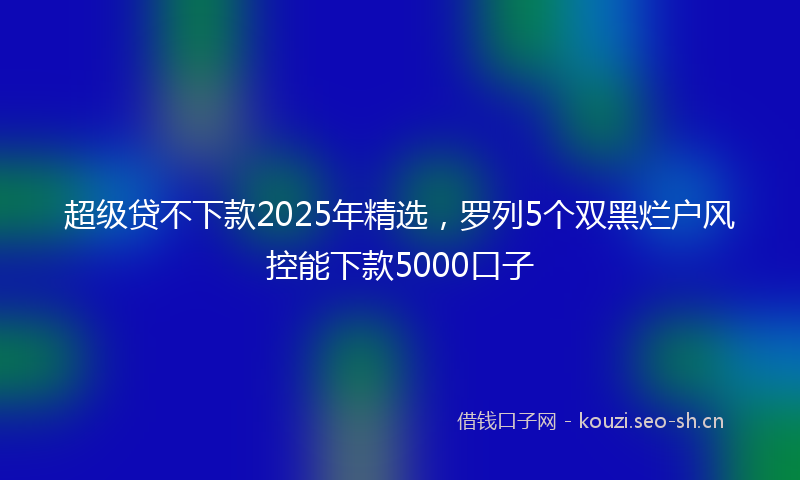 超级贷不下款2025年精选，罗列5个双黑烂户风控能下款5000口子