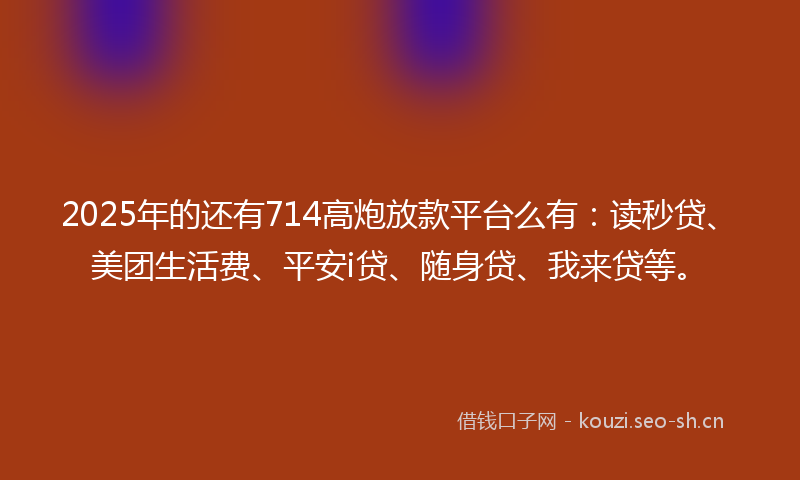 2025年的还有714高炮放款平台么有：读秒贷、美团生活费、平安i贷、随身贷、我来贷等。