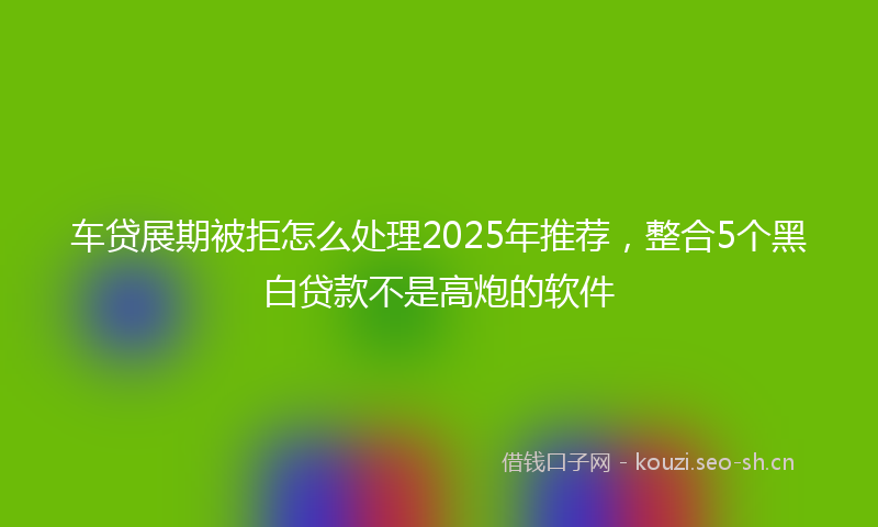 车贷展期被拒怎么处理2025年推荐,整合5个黑白贷款不是高炮的软件