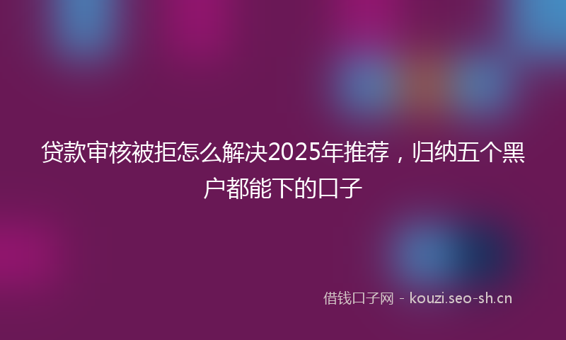 贷款审核被拒怎么解决2025年推荐，归纳五个黑户都能下的口子