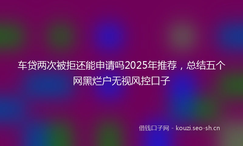 车贷两次被拒还能申请吗2025年推荐，总结五个网黑烂户无视风控口子