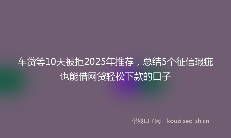 车贷等10天被拒2025年推荐,总结5个征信瑕疵也能借网贷轻松下款的口子