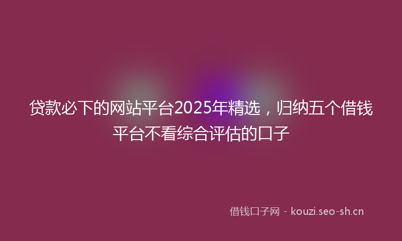 贷款必下的网站平台2025年精选，归纳五个借钱平台不看综合评估的口子