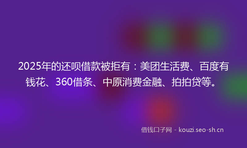 2025年的还呗借款被拒有:美团生活费、百度有钱花、360借条、中原消费金融、拍拍贷等。