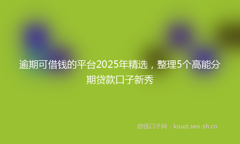 逾期可借钱的平台2025年精选，整理5个高能分期贷款口子新秀