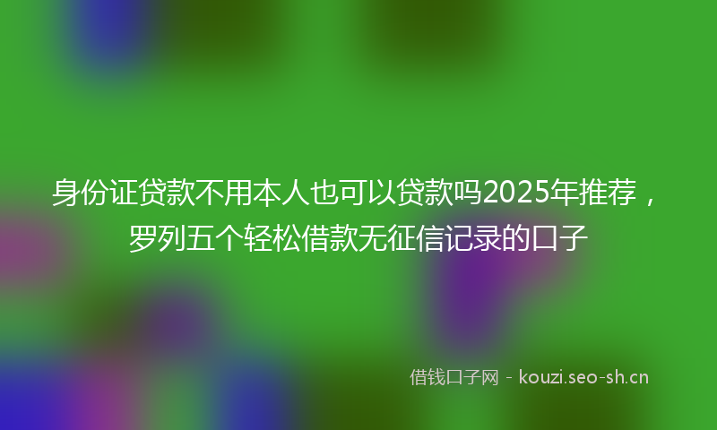 身份证贷款不用本人也可以贷款吗2025年推荐,罗列五个轻松借款无征信记录的口子