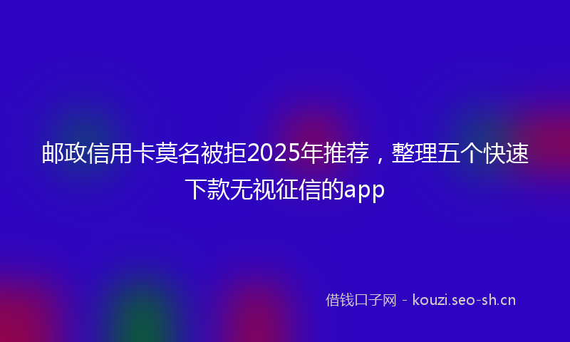 邮政信用卡莫名被拒2025年推荐，整理五个快速下款无视征信的app