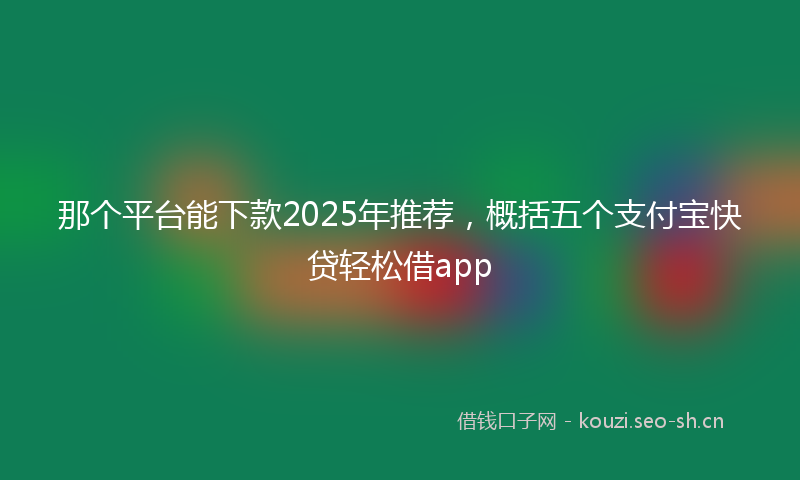 那个平台能下款2025年推荐,概括五个支付宝快贷轻松借app