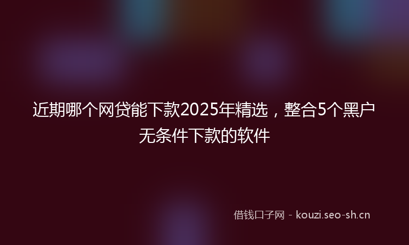 近期哪个网贷能下款2025年精选，整合5个黑户无条件下款的软件