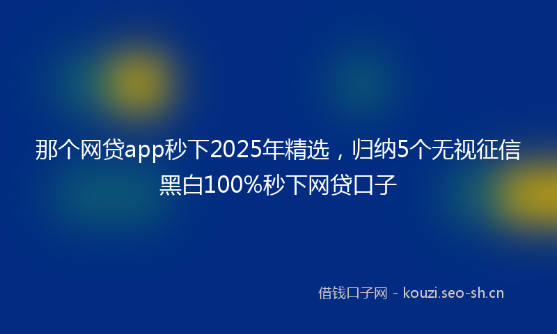 那个网贷app秒下2025年精选，归纳5个无视征信黑白100%秒下网贷口子