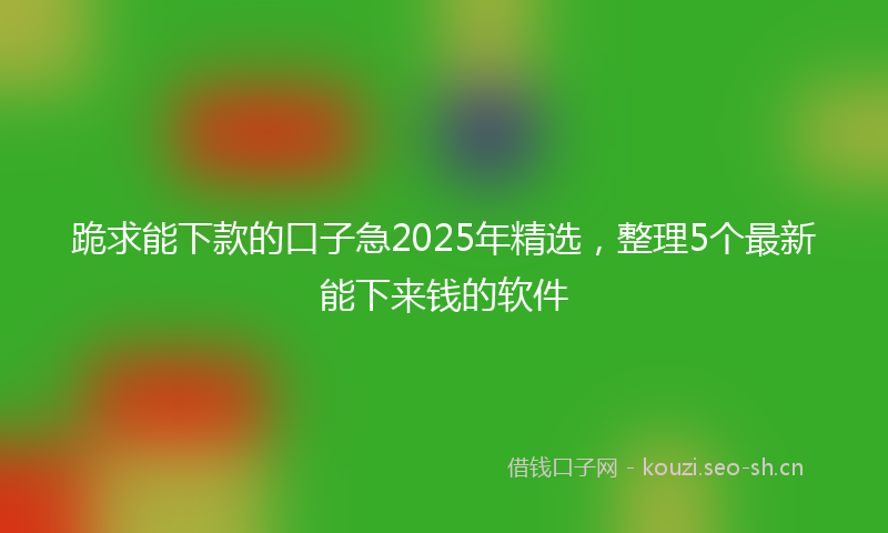 跪求能下款的口子急2025年精选，整理5个最新能下来钱的软件