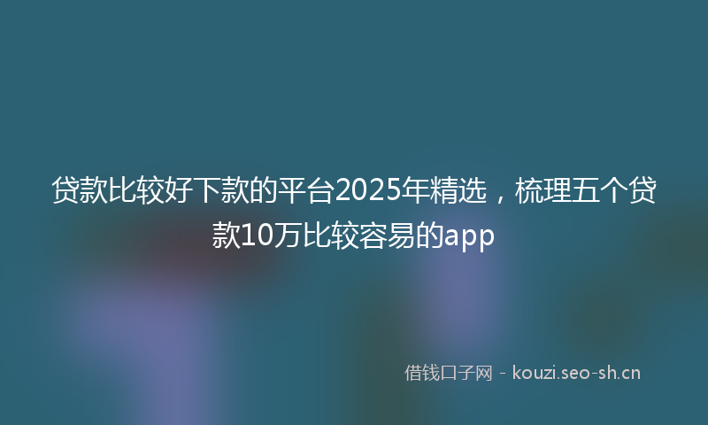 贷款比较好下款的平台2025年精选，梳理五个贷款10万比较容易的app