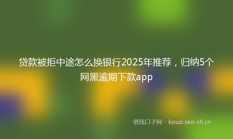 贷款被拒中途怎么换银行2025年推荐，归纳5个网黑逾期下款app