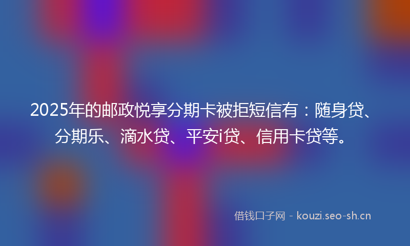 2025年的邮政悦享分期卡被拒短信有：随身贷、分期乐、滴水贷、平安i贷、信用卡贷等。