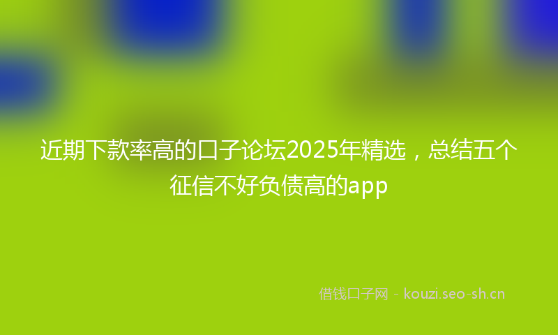 近期下款率高的口子论坛2025年精选，总结五个征信不好负债高的app