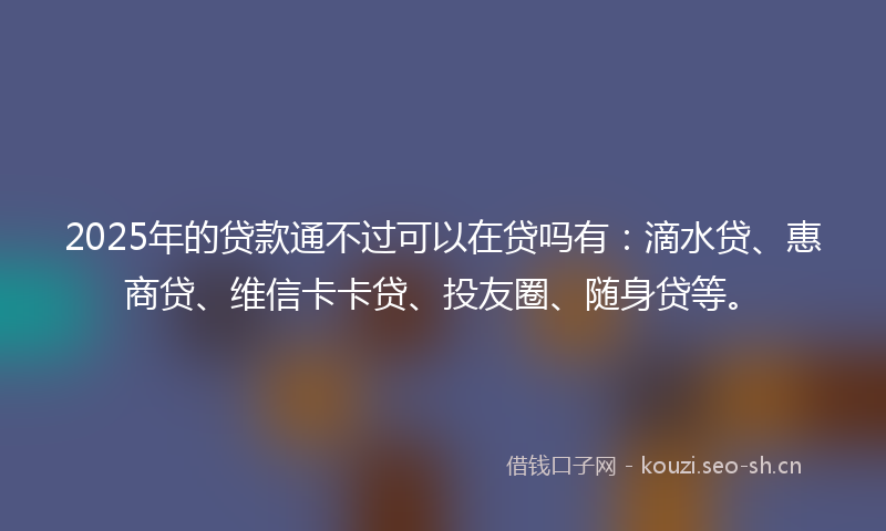 2025年的贷款通不过可以在贷吗有：滴水贷、惠商贷、维信卡卡贷、投友圈、随身贷等。