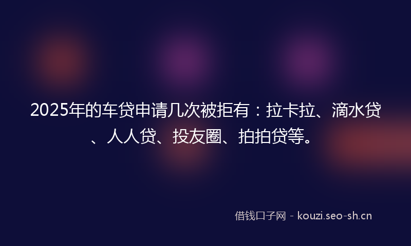 2025年的车贷申请几次被拒有：拉卡拉、滴水贷、人人贷、投友圈、拍拍贷等。