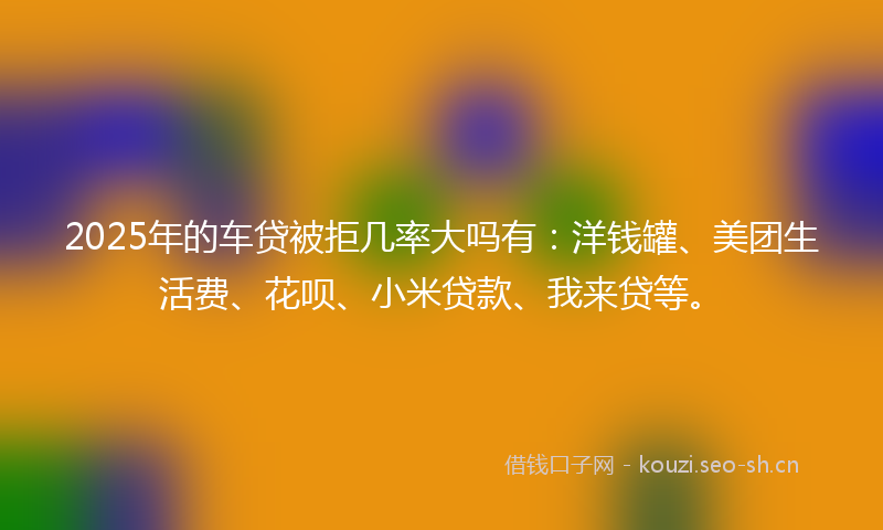 2025年的车贷被拒几率大吗有：洋钱罐、美团生活费、花呗、小米贷款、我来贷等。