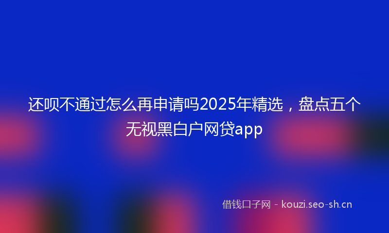 还呗不通过怎么再申请吗2025年精选，盘点五个无视黑白户网贷app