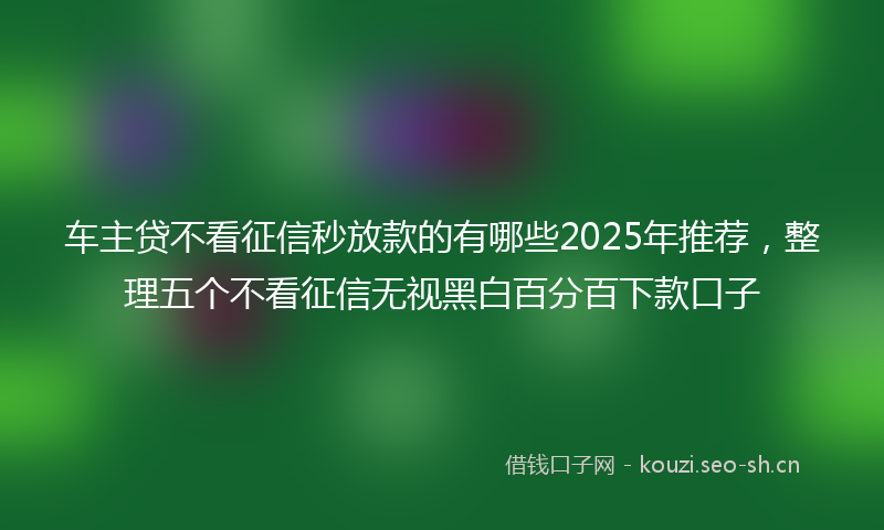 车主贷不看征信秒放款的有哪些2025年推荐，整理五个不看征信无视黑白百分百下款口子