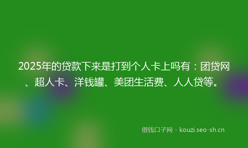 2025年的贷款下来是打到个人卡上吗有：团贷网、超人卡、洋钱罐、美团生活费、人人贷等。