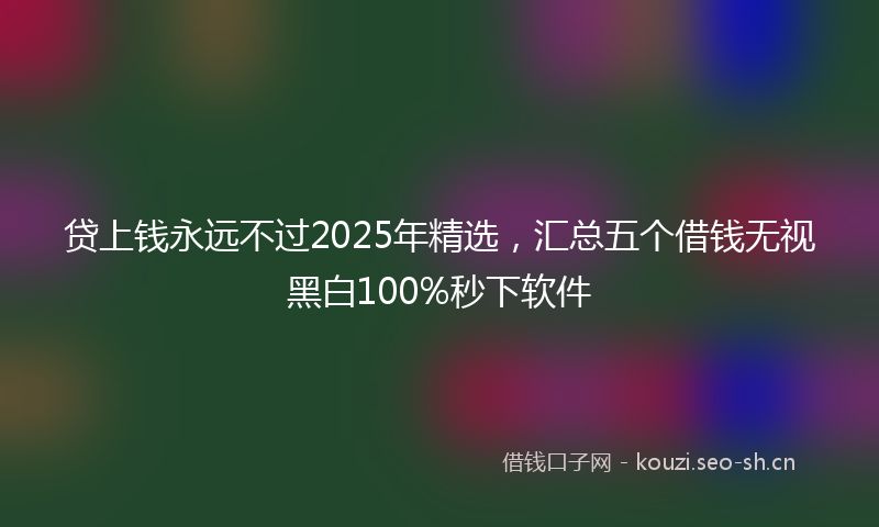 贷上钱永远不过2025年精选，汇总五个借钱无视黑白100%秒下软件