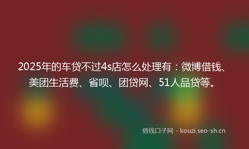 2025年的车贷不过4s店怎么处理有:微博借钱、美团生活费、省呗、团贷网、51人品贷等。