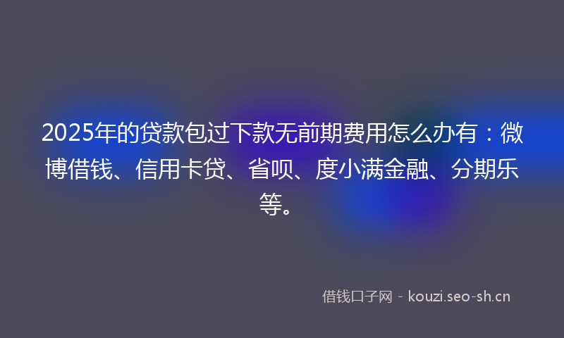 2025年的贷款包过下款无前期费用怎么办有：微博借钱、信用卡贷、省呗、度小满金融、分期乐等。