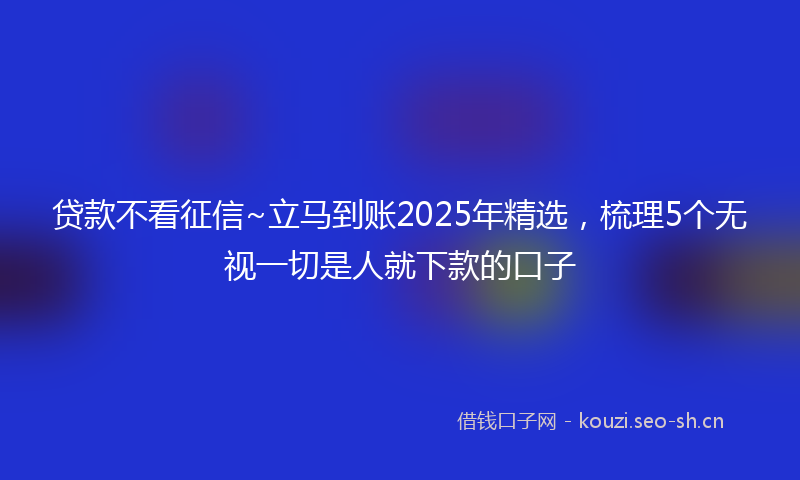 贷款不看征信~立马到账2025年精选，梳理5个无视一切是人就下款的口子