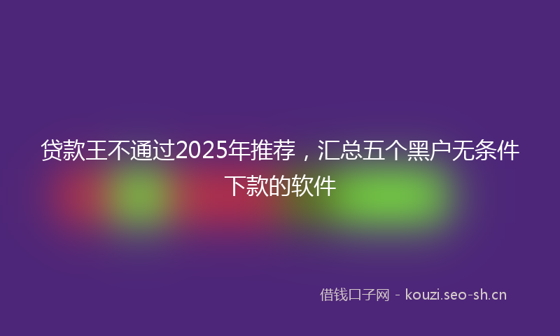 贷款王不通过2025年推荐，汇总五个黑户无条件下款的软件
