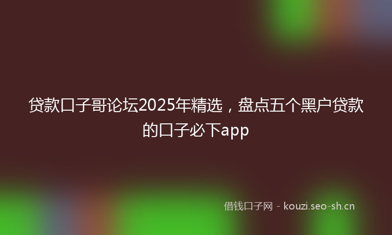 贷款口子哥论坛2025年精选，盘点五个黑户贷款的口子必下app