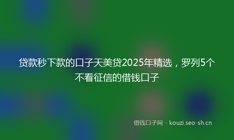 贷款秒下款的口子天美贷2025年精选，罗列5个不看征信的借钱口子