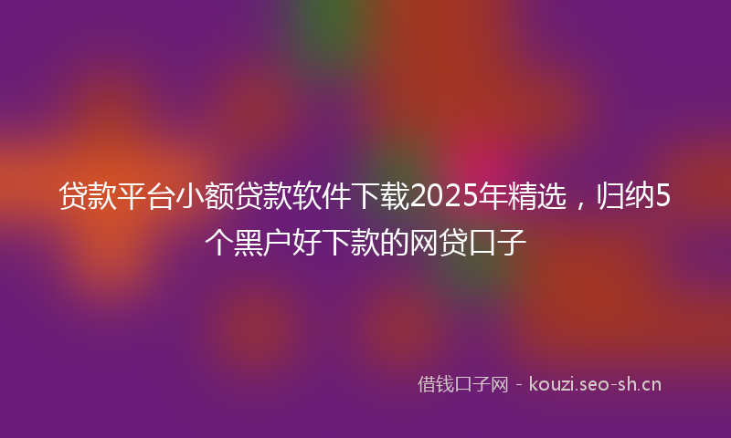 贷款平台小额贷款软件下载2025年精选，归纳5个黑户好下款的网贷口子