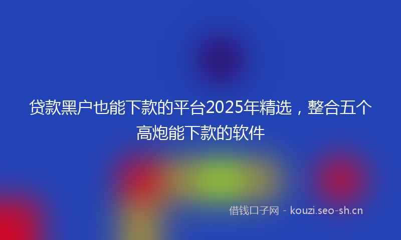 贷款黑户也能下款的平台2025年精选,整合五个高炮能下款的软件