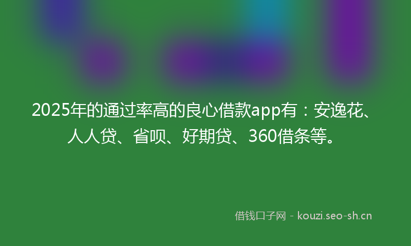 2025年的通过率高的良心借款app有:安逸花、人人贷、省呗、好期贷、360借条等。