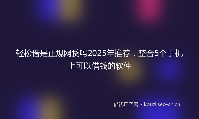 轻松借是正规网贷吗2025年推荐，整合5个手机上可以借钱的软件