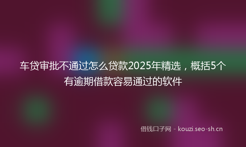 车贷审批不通过怎么贷款2025年精选，概括5个有逾期借款容易通过的软件