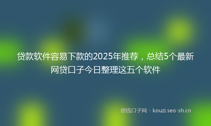 贷款软件容易下款的2025年推荐,总结5个最新网贷口子今日整理这五个软件