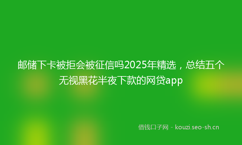 邮储下卡被拒会被征信吗2025年精选，总结五个无视黑花半夜下款的网贷app