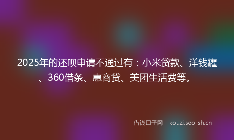 2025年的还呗申请不通过有：小米贷款、洋钱罐、360借条、惠商贷、美团生活费等。