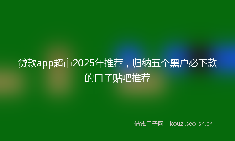 贷款app超市2025年推荐，归纳五个黑户必下款的口子贴吧推荐