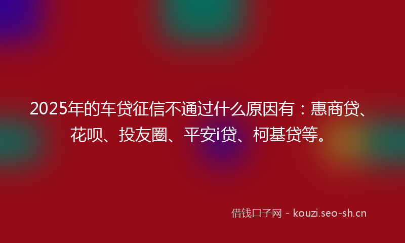 2025年的车贷征信不通过什么原因有：惠商贷、花呗、投友圈、平安i贷、柯基贷等。