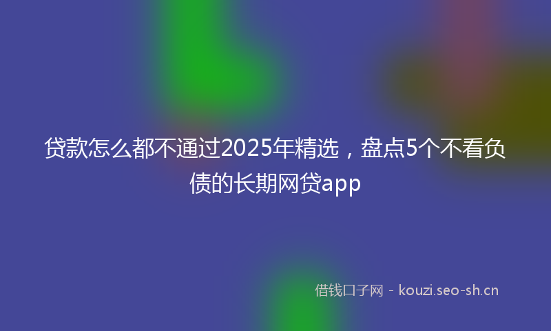 贷款怎么都不通过2025年精选，盘点5个不看负债的长期网贷app
