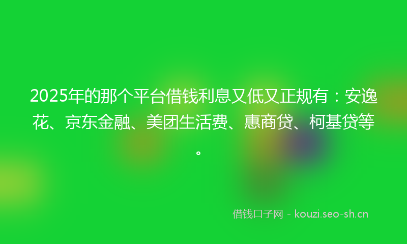 2025年的那个平台借钱利息又低又正规有：安逸花、京东金融、美团生活费、惠商贷、柯基贷等。