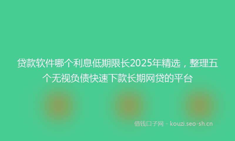 贷款软件哪个利息低期限长2025年精选，整理五个无视负债快速下款长期网贷的平台