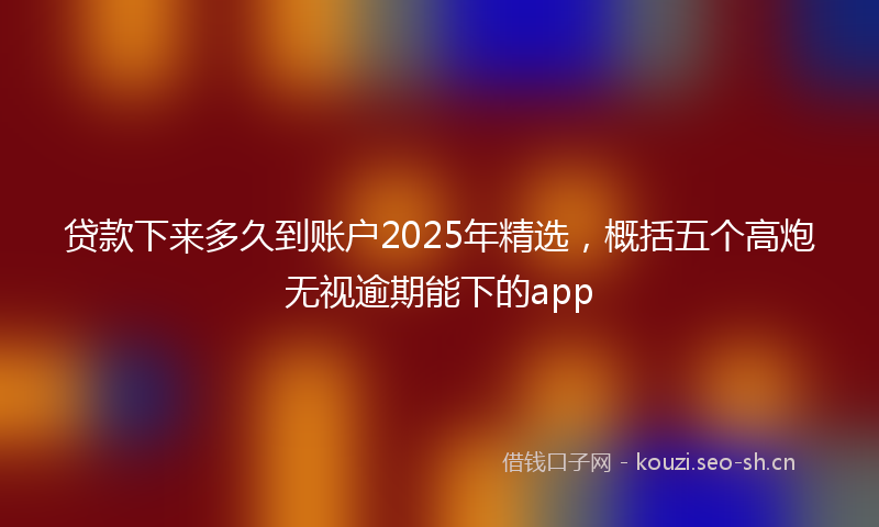 贷款下来多久到账户2025年精选，概括五个高炮无视逾期能下的app