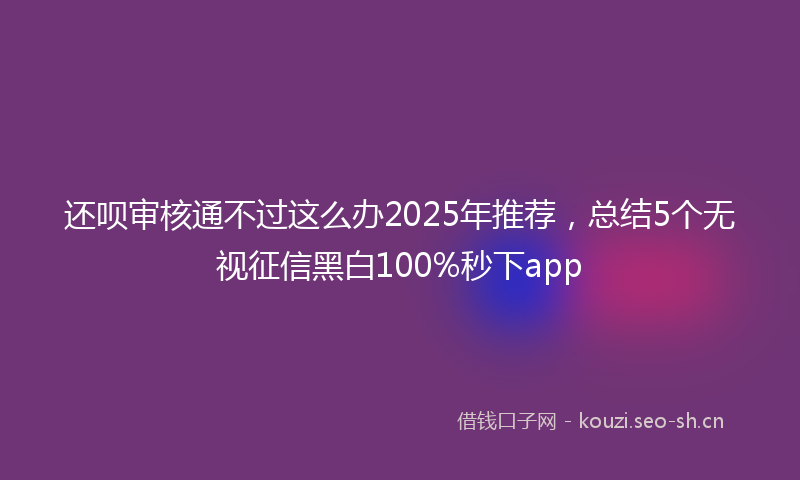 还呗审核通不过这么办2025年推荐，总结5个无视征信黑白100%秒下app