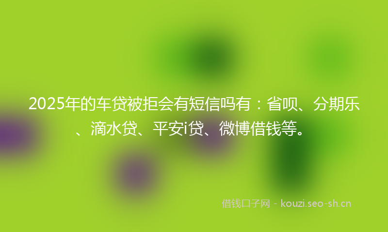 2025年的车贷被拒会有短信吗有：省呗、分期乐、滴水贷、平安i贷、微博借钱等。