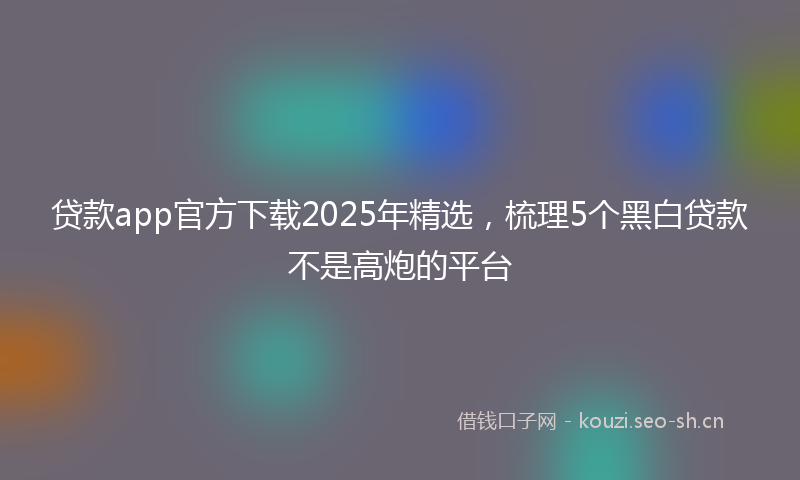 贷款app官方下载2025年精选，梳理5个黑白贷款不是高炮的平台