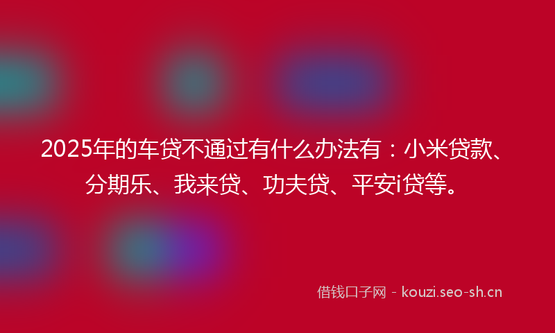 2025年的车贷不通过有什么办法有:小米贷款、分期乐、我来贷、功夫贷、平安i贷等。